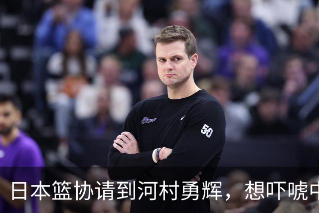 日本篮协请到河村勇辉，想吓唬中国男篮，但我们已经不怕了